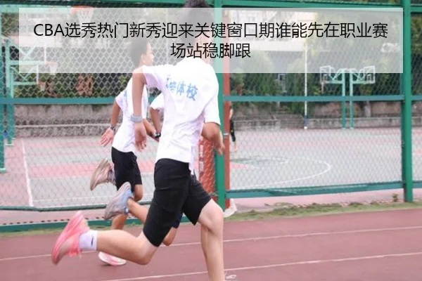 CBA选秀热门新秀迎来关键窗口期谁能先在职业赛场站稳脚跟 | pabuyu